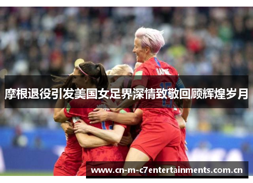摩根退役引发美国女足界深情致敬回顾辉煌岁月